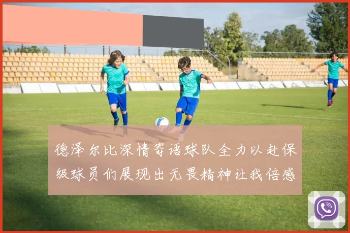 德泽尔比深情寄语球队全力以赴保级球员们展现出无畏精神让我倍感自豪