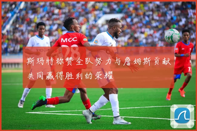 斯玛特称赞全队努力与詹姆斯贡献共同赢得胜利的荣耀