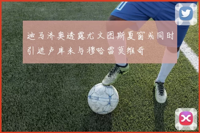 迪马济奥透露尤文图斯夏窗或同时引进卢库米与穆哈雷莫维奇