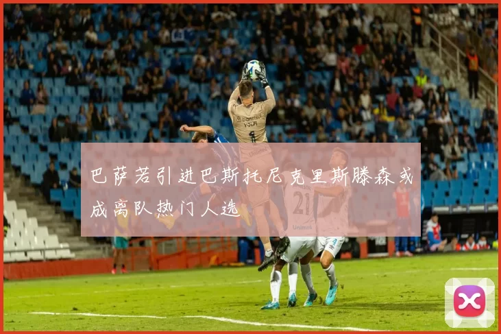 巴萨若引进巴斯托尼克里斯滕森或成离队热门人选