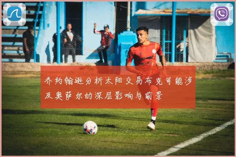 乔约翰逊分析太阳交易布克可能涉及奥萨尔的深层影响与前景