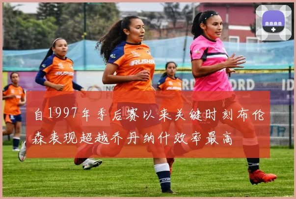自1997年季后赛以来关键时刻布伦森表现超越乔丹纳什效率最高