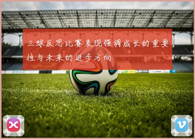 三球反思比赛表现强调成长的重要性与未来的进步方向