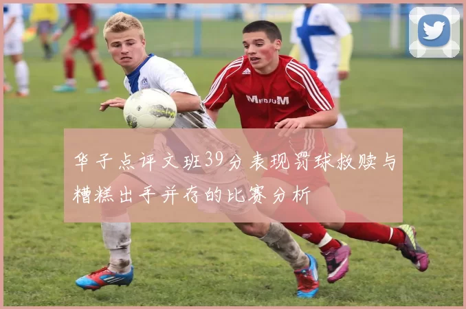 华子点评文班39分表现罚球救赎与糟糕出手并存的比赛分析