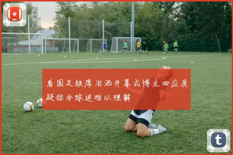 看国足缺席泪洒开幕式博主回应质疑称非球迷难以理解