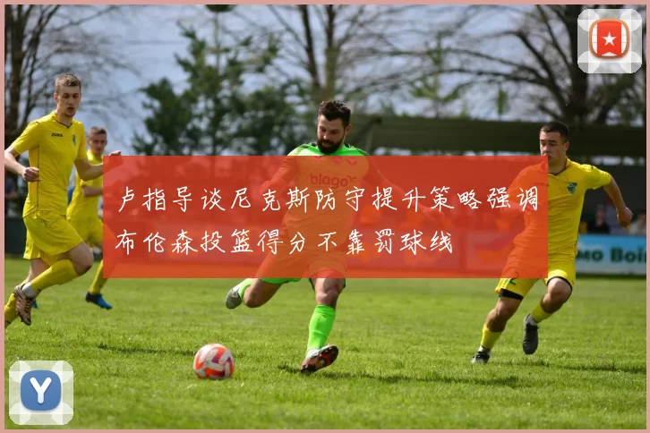 卢指导谈尼克斯防守提升策略强调布伦森投篮得分不靠罚球线
