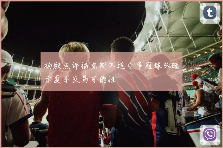 杨毅点评福克斯不适合争冠球队暗示夏季交易可能性
