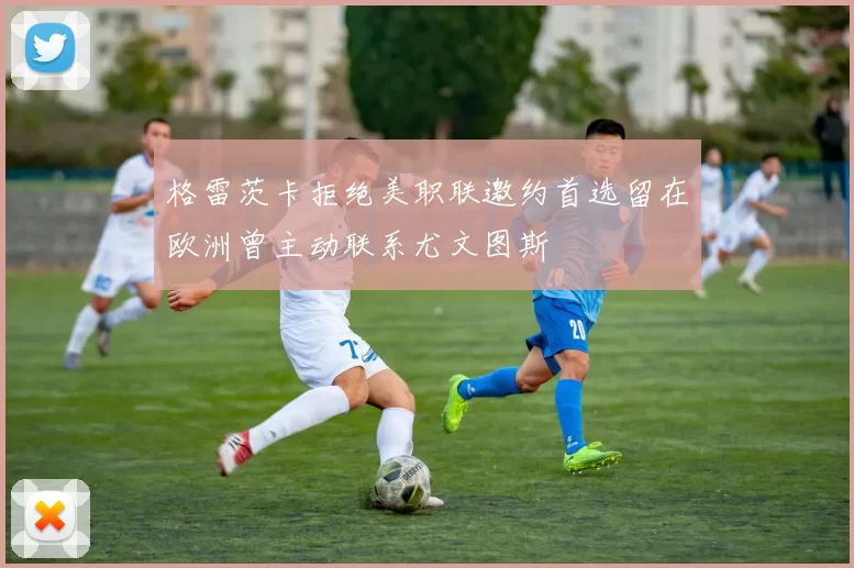 格雷茨卡拒绝美职联邀约首选留在欧洲曾主动联系尤文图斯
