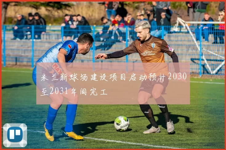 米兰新球场建设项目启动预计2030至2031年间完工