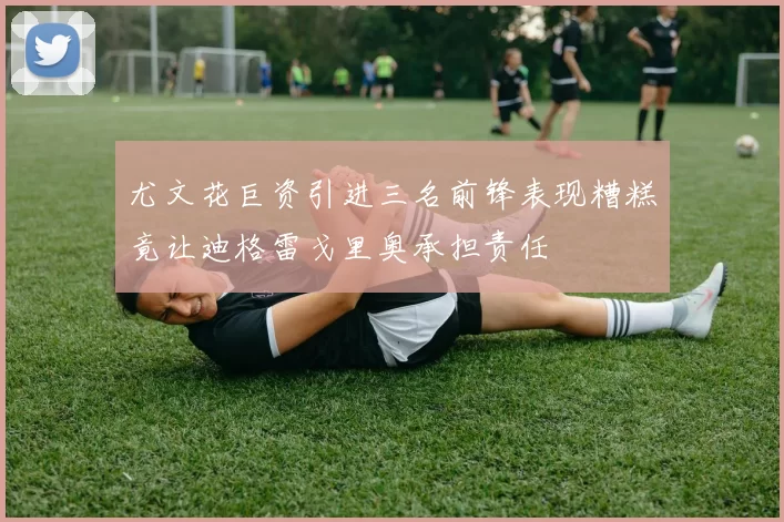 尤文花巨资引进三名前锋表现糟糕竟让迪格雷戈里奥承担责任
