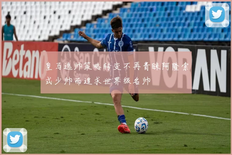 皇马选帅策略转变不再青睐阿隆索式少帅而追求世界级名帅