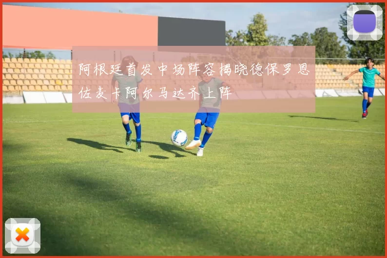 阿根廷首发中场阵容揭晓德保罗恩佐麦卡阿尔马达齐上阵