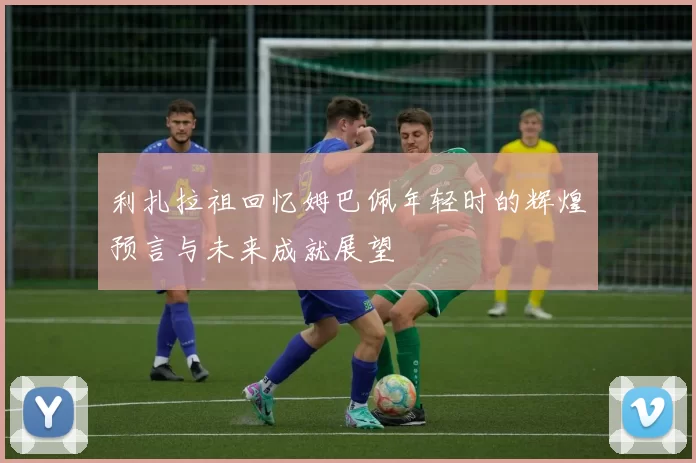 利扎拉祖回忆姆巴佩年轻时的辉煌预言与未来成就展望