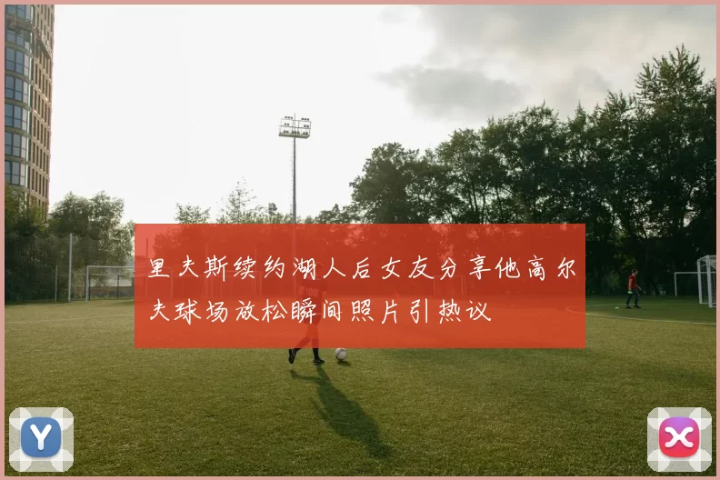 里夫斯续约湖人后女友分享他高尔夫球场放松瞬间照片引热议