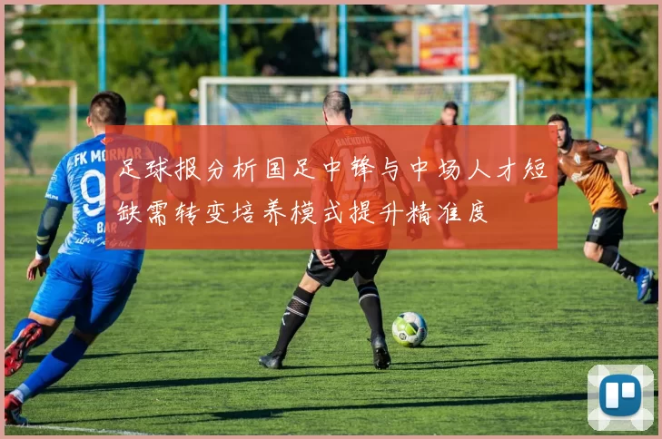 足球报分析国足中锋与中场人才短缺需转变培养模式提升精准度