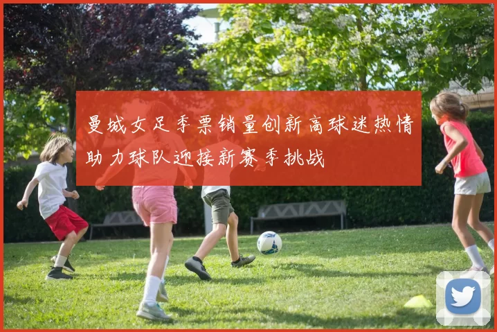 曼城女足季票销量创新高球迷热情助力球队迎接新赛季挑战